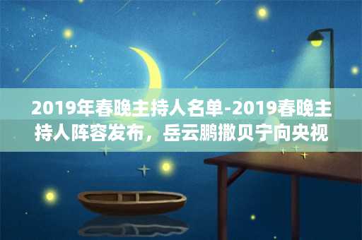 2019年春晚主持人名单-2019春晚主持人阵容发布，岳云鹏撒贝宁向央视要节目，谁还在串门？