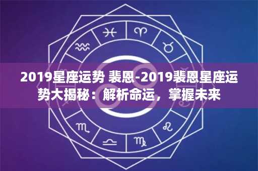 2019星座运势 裴恩-2019裴恩星座运势大揭秘：解析命运，掌握未来