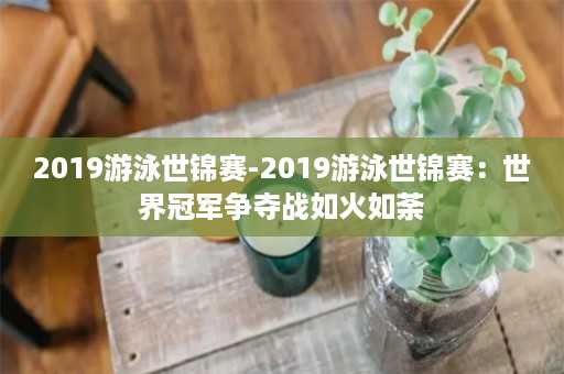 2019游泳世锦赛-2019游泳世锦赛：世界冠军争夺战如火如荼