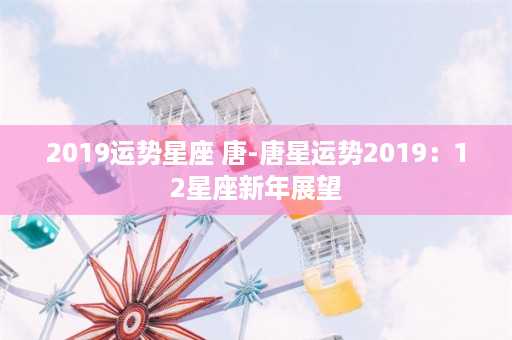 2019运势星座 唐-唐星运势2019：12星座新年展望