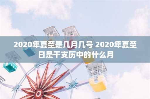 2020年夏至是几月几号 2020年夏至日是干支历中的什么月