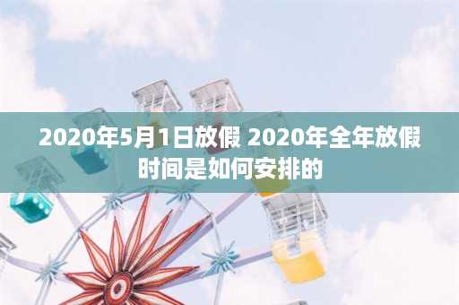 2020年5月1日放假 2020年全年放假时间是如何安排的