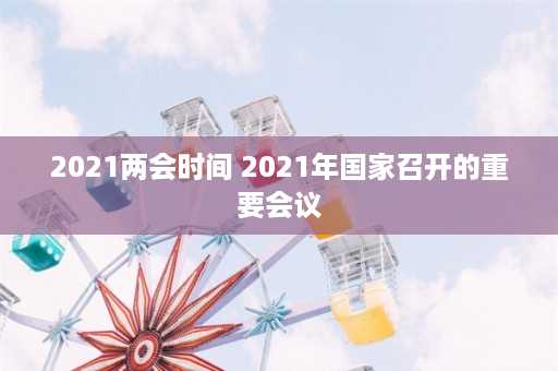 2021两会时间 2021年国家召开的重要会议