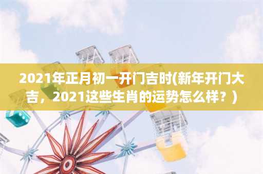 2021年正月初一开门吉时(新年开门大吉，2021这些生肖的运势怎么样？)