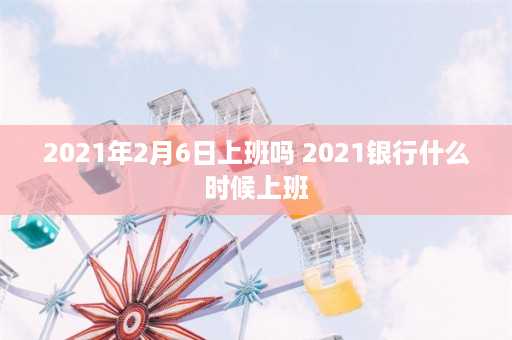 2021年2月6日上班吗 2021银行什么时候上班