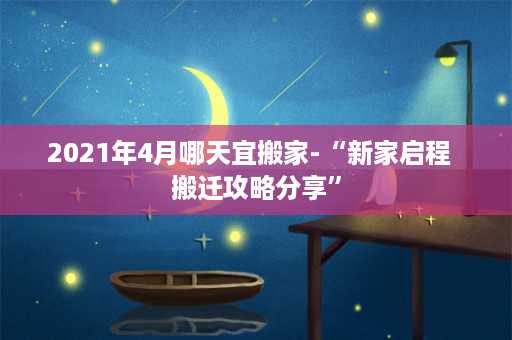 2021年4月哪天宜搬家-“新家启程  搬迁攻略分享”