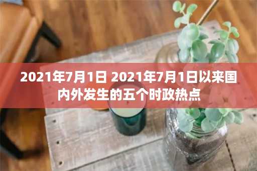 2021年7月1日 2021年7月1日以来国内外发生的五个时政热点