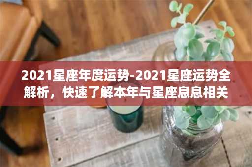 2021星座年度运势-2021星座运势全解析，快速了解本年与星座息息相关的命运走向！