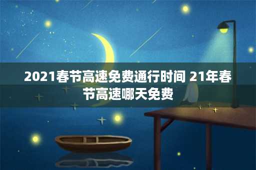 2021春节高速免费通行时间 21年春节高速哪天免费