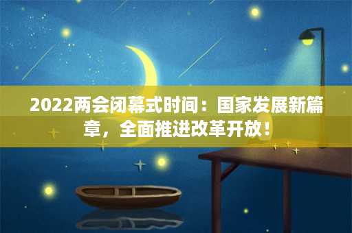 2022两会闭幕式时间：国家发展新篇章，全面推进改革开放！