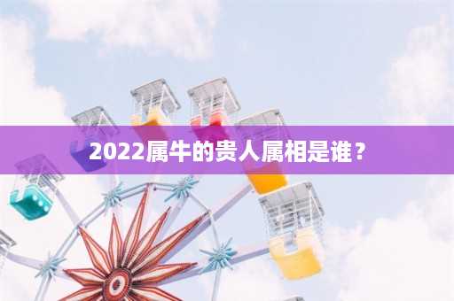 2022属牛的贵人属相是谁？