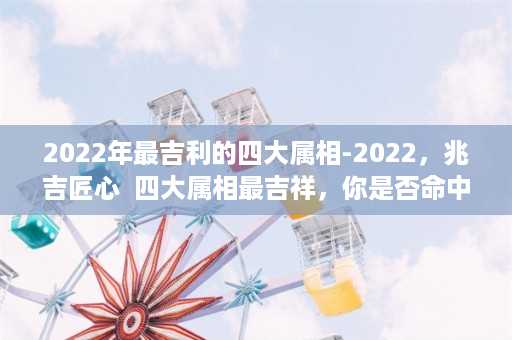 2022年最吉利的四大属相-2022，兆吉匠心  四大属相最吉祥，你是否命中？