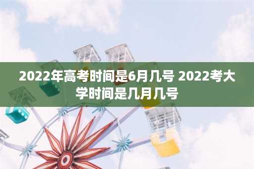 2022年高考时间是6月几号 2022考大学时间是几月几号