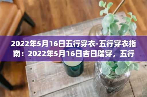 2022年5月16日五行穿衣-五行穿衣指南：2022年5月16日吉日瑞穿，五行搭配美丽服饰