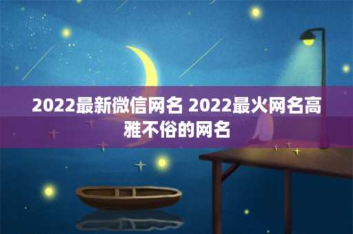 2022最新微信网名 2022最火网名高雅不俗的网名