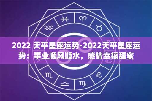 2022 天平星座运势-2022天平星座运势：事业顺风顺水，感情幸福甜蜜