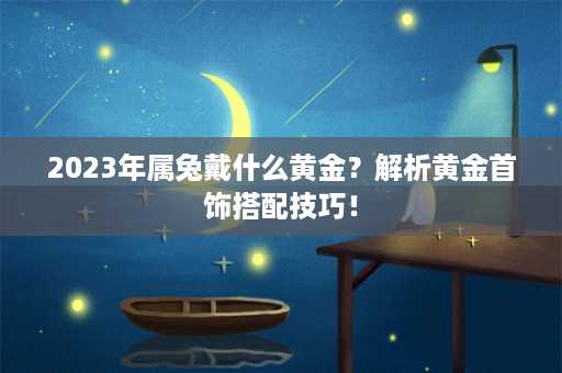 2023年属兔戴什么黄金？解析黄金首饰搭配技巧！