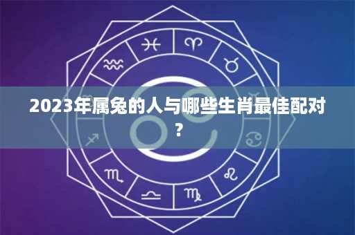 2023年属兔的人与哪些生肖最佳配对？