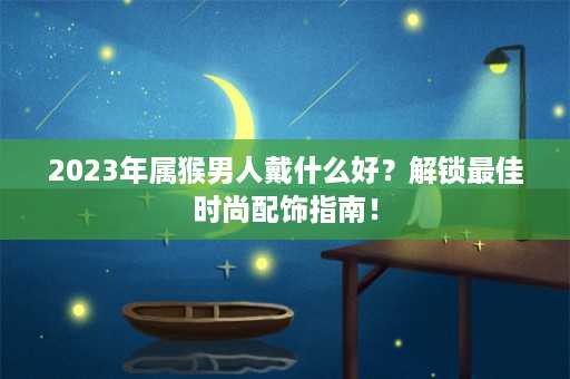 2023年属猴男人戴什么好？解锁最佳时尚配饰指南！