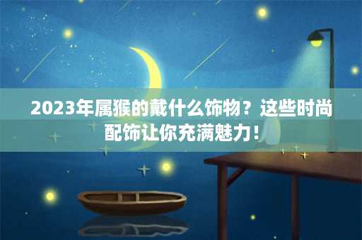 2023年属猴的戴什么饰物？这些时尚配饰让你充满魅力！