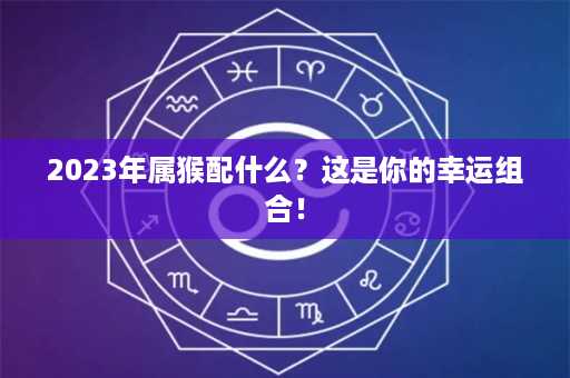 2023年属猴配什么？这是你的幸运组合！