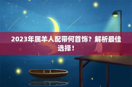 2023年属羊人配带何首饰？解析最佳选择！