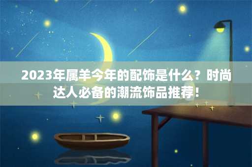 2023年属羊今年的配饰是什么？时尚达人必备的潮流饰品推荐！