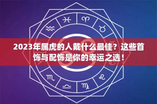 2023年属虎的人戴什么最佳？这些首饰与配饰是你的幸运之选！