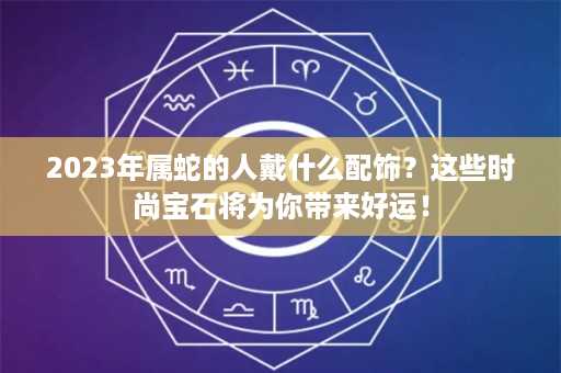 2023年属蛇的人戴什么配饰？这些时尚宝石将为你带来好运！