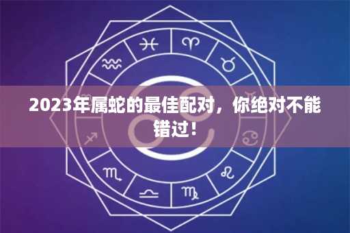 2023年属蛇的最佳配对，你绝对不能错过！