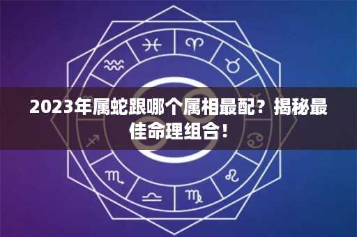 2023年属蛇跟哪个属相最配？揭秘最佳命理组合！