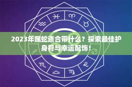 2023年属蛇适合带什么？探索最佳护身符与幸运配饰！