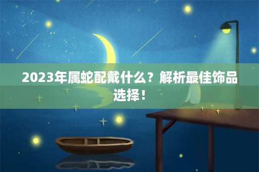 2023年属蛇配戴什么？解析最佳饰品选择！