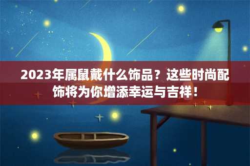 2023年属鼠戴什么饰品？这些时尚配饰将为你增添幸运与吉祥！