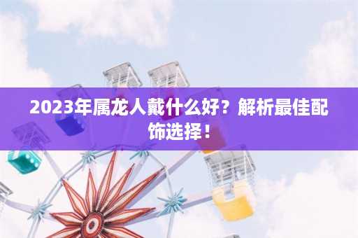 2023年属龙人戴什么好？解析最佳配饰选择！