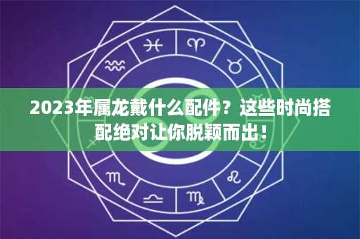 2023年属龙戴什么配件？这些时尚搭配绝对让你脱颖而出！