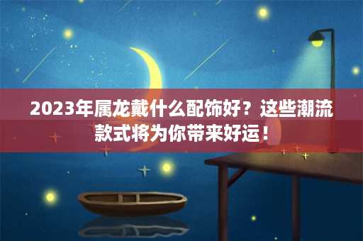 2023年属龙戴什么配饰好？这些潮流款式将为你带来好运！