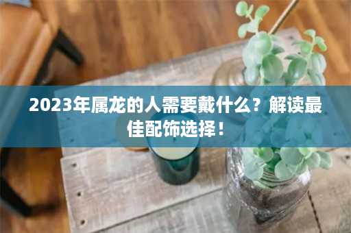 2023年属龙的人需要戴什么？解读最佳配饰选择！