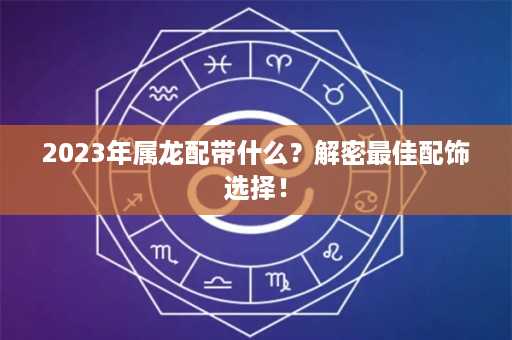 2023年属龙配带什么？解密最佳配饰选择！