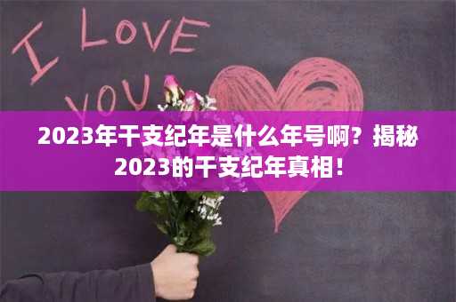 2023年干支纪年是什么年号啊？揭秘2023的干支纪年真相！