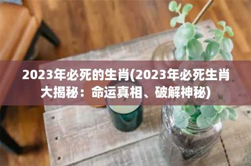 2023年必死的生肖(2023年必死生肖大揭秘：命运真相、破解神秘)