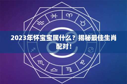 2023年怀宝宝属什么？揭秘最佳生肖配对！