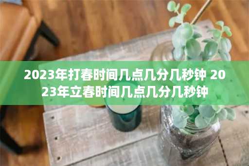 2023年打春时间几点几分几秒钟 2023年立春时间几点几分几秒钟