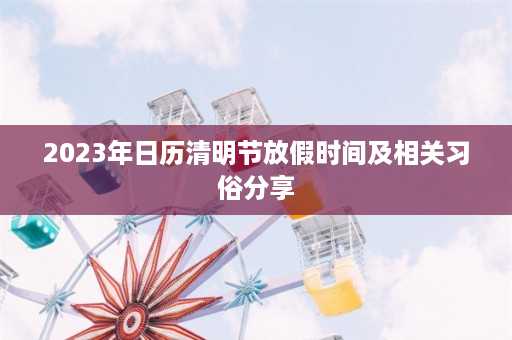 2023年日历清明节放假时间及相关习俗分享