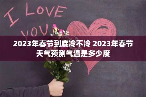 2023年春节到底冷不冷 2023年春节天气预测气温是多少度