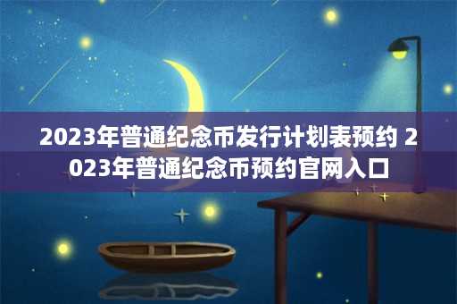 2023年普通纪念币发行计划表预约 2023年普通纪念币预约官网入口