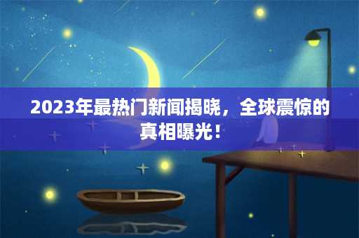 2023年最热门新闻揭晓，全球震惊的真相曝光！