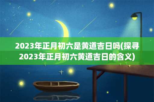 2023年正月初六是黄道吉日吗(探寻2023年正月初六黄道吉日的含义)