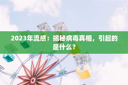 2023年流感：揭秘病毒真相，引起的是什么？