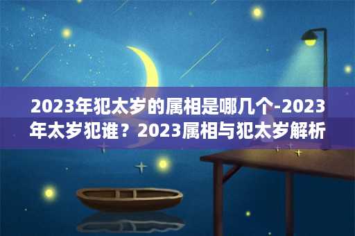 2023年犯太岁的属相是哪几个-2023年太岁犯谁？2023属相与犯太岁解析